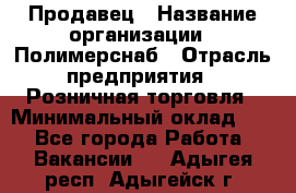 Продавец › Название организации ­ Полимерснаб › Отрасль предприятия ­ Розничная торговля › Минимальный оклад ­ 1 - Все города Работа » Вакансии   . Адыгея респ.,Адыгейск г.